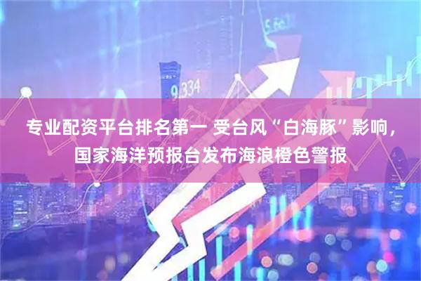 专业配资平台排名第一 受台风“白海豚”影响，国家海洋预报台发布海浪橙色警报