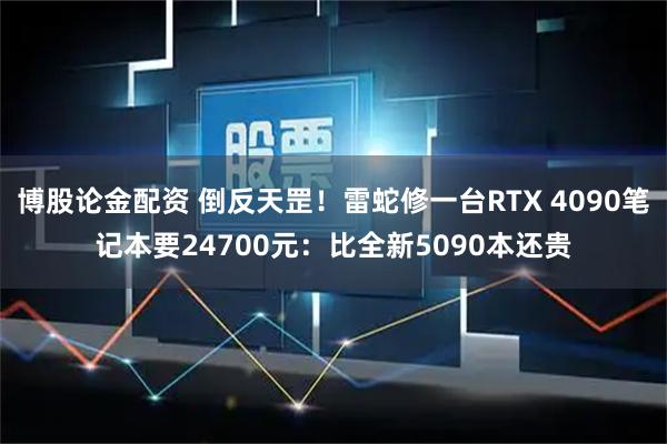 博股论金配资 倒反天罡！雷蛇修一台RTX 4090笔记本要24700元：比全新5090本还贵